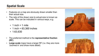 Spatial Scale
• Features on a map are obviously drawn smaller than
their actual size.
• The ratio of the drawn size to actual size is known as
scale. This can be indicated in various ways, e.g.
• 1 inch = 1 mile
• 1 inch = 63,360 inches
• 1:63,630
• The preferred method is the representative fraction
(RF).
• Large scale maps have a larger RF (i.e. they are more
‘zoomed in’ and show more detail)
 