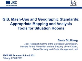 GIS, Mash-Ups and Geographic Standards:
    Appropriate Mapping and Analysis
        Tools for Situation Rooms


                                                    Beate Stollberg
                  Joint Research Centre of the European Commission,
             Institute for the Protection and the Security of the Citizen,
                            Global Security and Crisis Management Unit

ISCRAM Summer School 2011
Tilburg, 22.08.2011
 