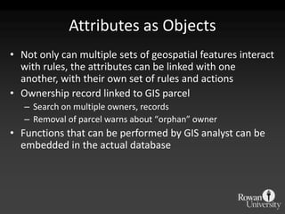 Attributes as ObjectsNot only can multiple sets of geospatial features interact with rules, the attributes can be linked with one another, with their own set of rules and actionsOwnership record linked to GIS parcelSearch on multiple owners, recordsRemoval of parcel warns about “orphan” ownerFunctions that can be performed by GIS analyst can be embedded in the actual database