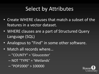 Select by AttributesCreate WHERE clauses that match a subset of the features in a vector dataset. WHERE clauses are a part of Structured Query Language (SQL)Analogous to "Find" in some other software.Match all records where…"COUNTY" = 'Gloucester'NOT "TYPE" = 'Wetlands'"POP2000" > 100000