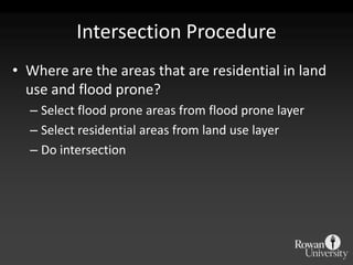 Intersection ProcedureWhere are the areas that are residential in land use and flood prone?Select flood prone areas from flood prone layerSelect residential areas from land use layerDo intersection