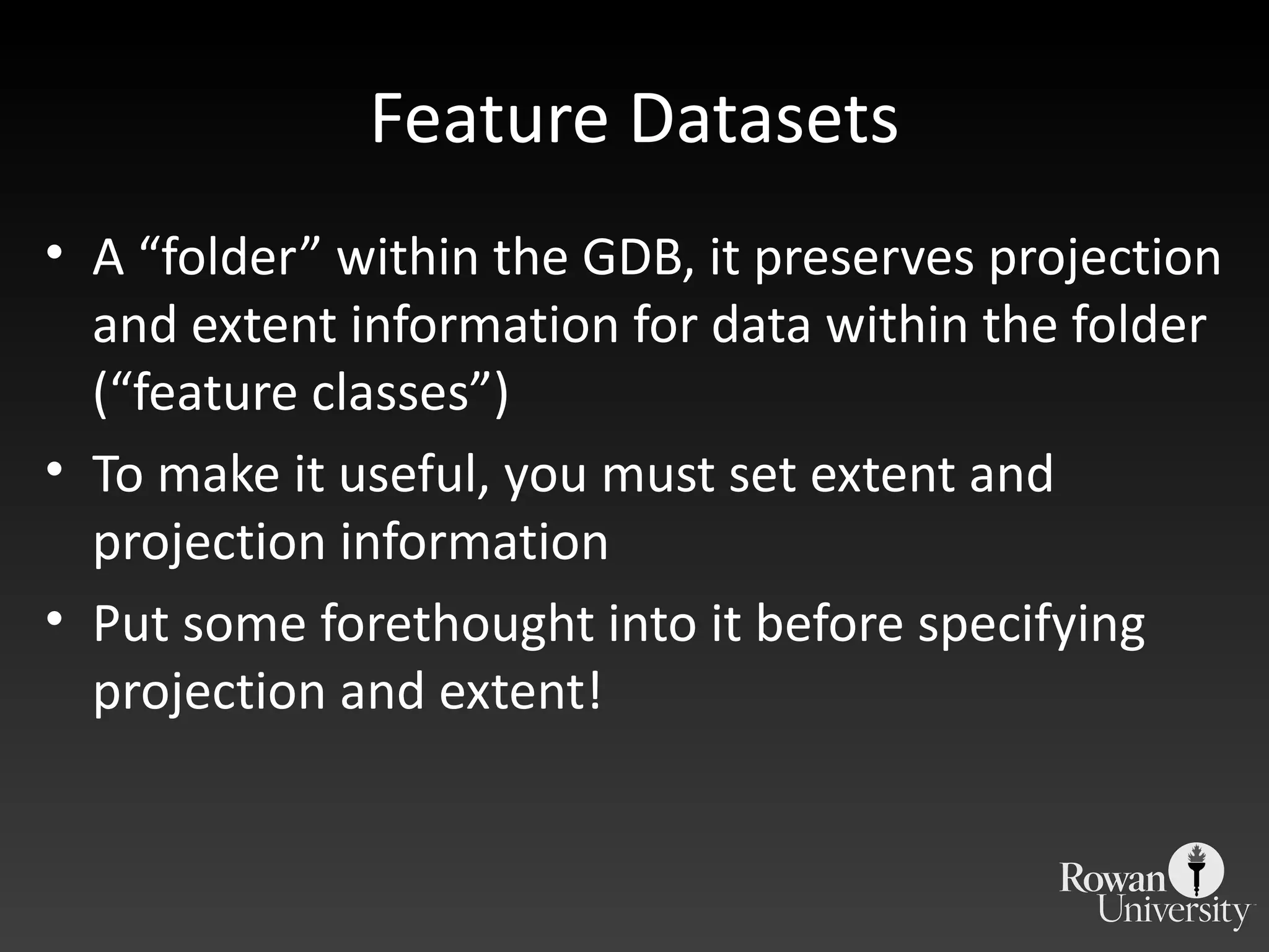 Feature Datasets A  “folder” within the GDB, it preserves projection and extent information for data within the folder (“feature classes”) To make it useful, you must set extent and projection information Put some forethought into it before specifying projection and extent! 