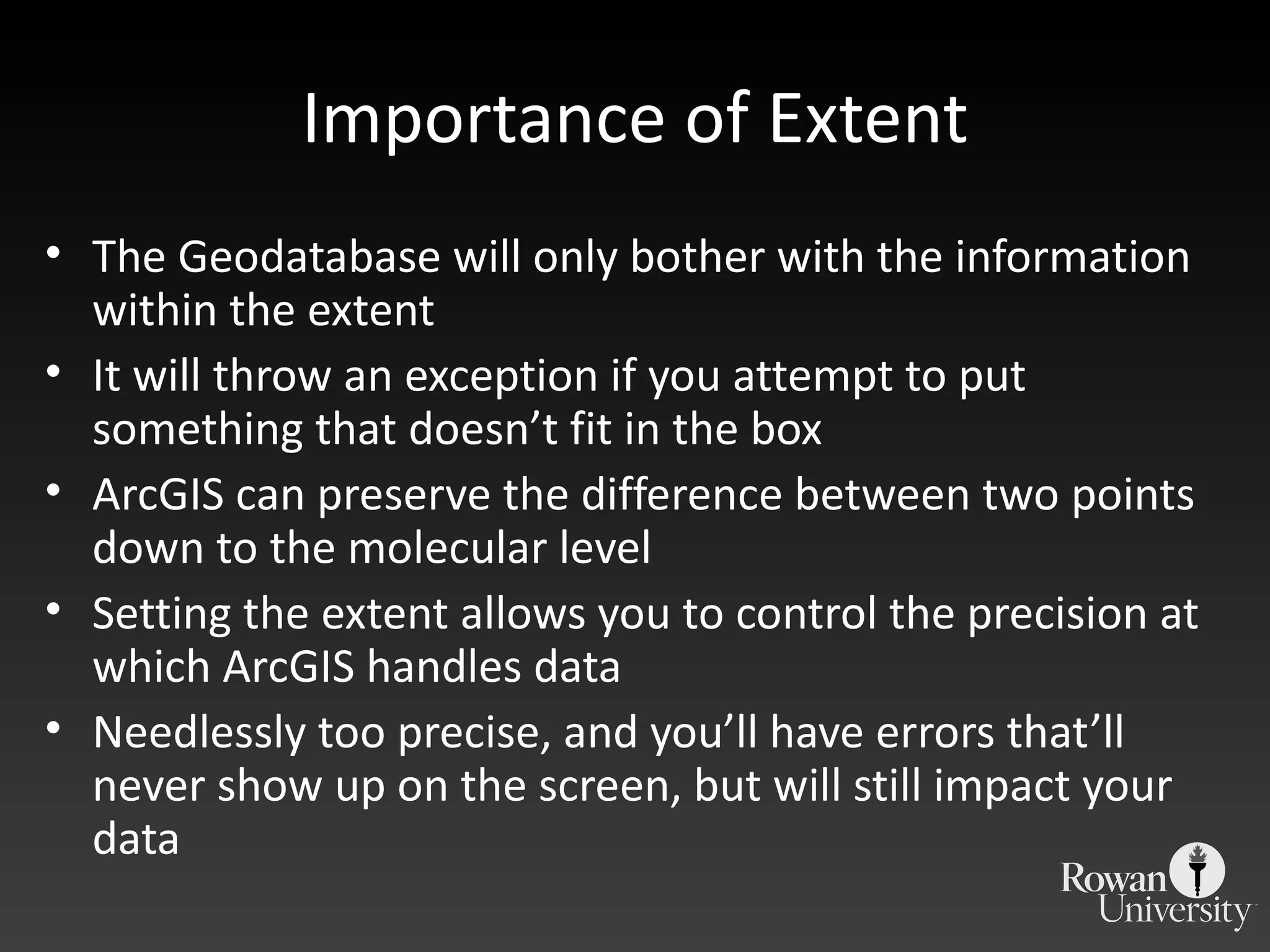 Importance of Extent The Geodatabase will only bother with the information within the extent It will throw an exception if you attempt to put something that doesn ’t fit in the box ArcGIS can preserve the difference between two points down to the molecular level Setting the extent allows you to control the precision at which ArcGIS handles data Needlessly too precise, and you ’ll have errors that’ll never show up on the screen, but will still impact your data 