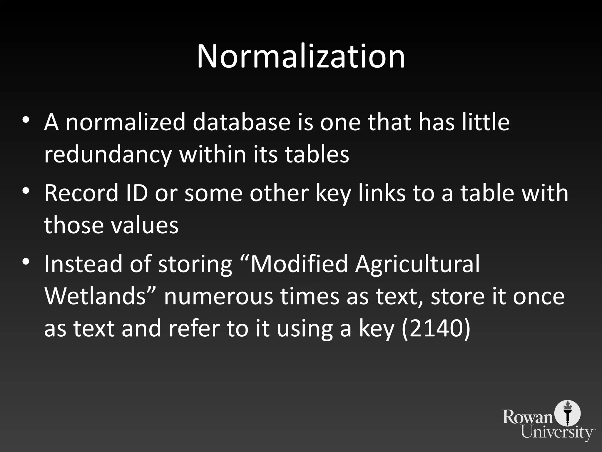 Normalization A normalized database is one that has little redundancy within its tables Record ID or some other key links to a table with those values Instead of storing  “Modified Agricultural Wetlands” numerous times as text, store it once as text and refer to it using a key (2140) 