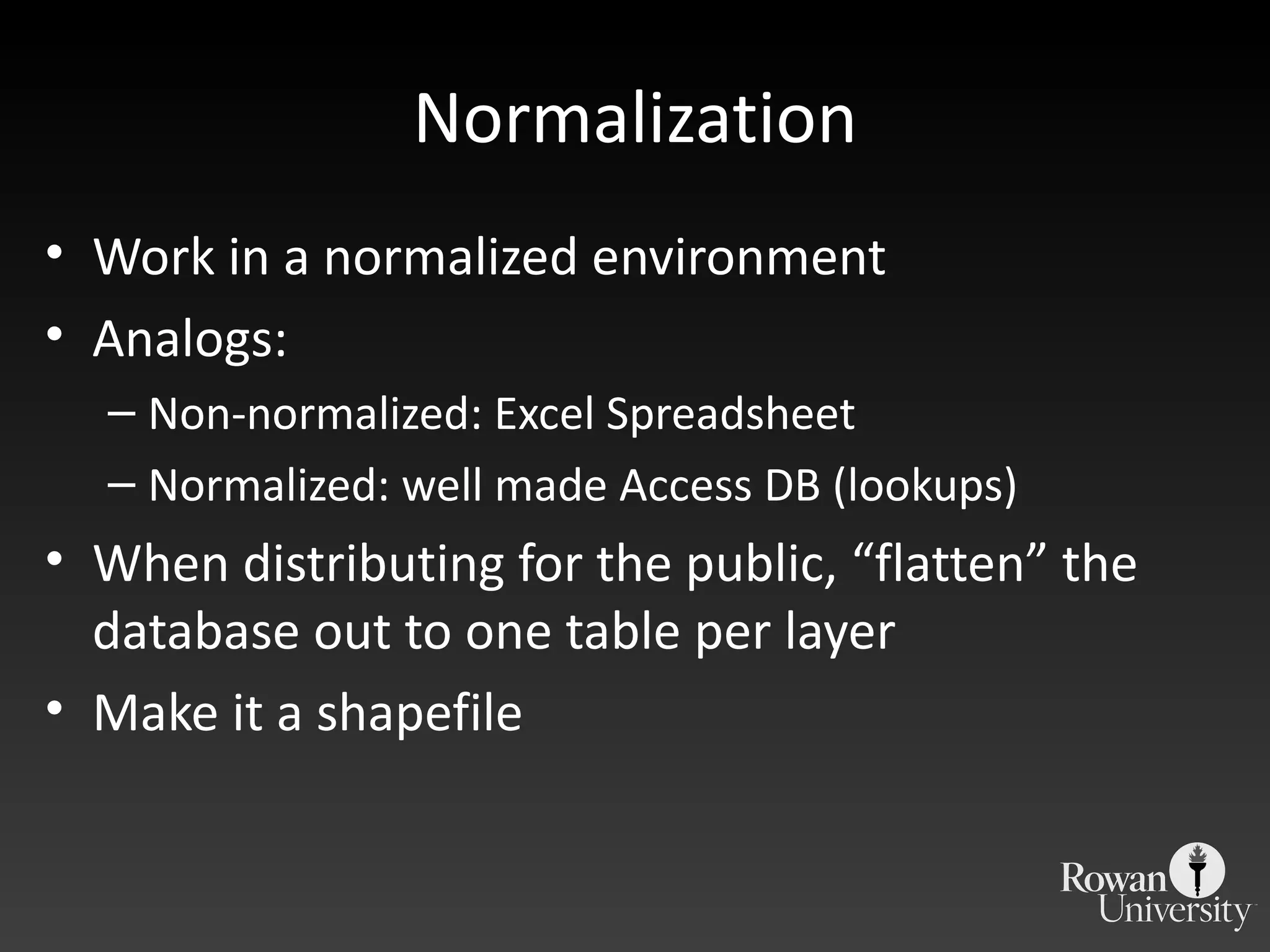 Normalization Work in a normalized environment Analogs: Non-normalized: Excel Spreadsheet Normalized: well made Access DB (lookups) When distributing for the public,  “flatten” the database out to one table per layer Make it a shapefile 
