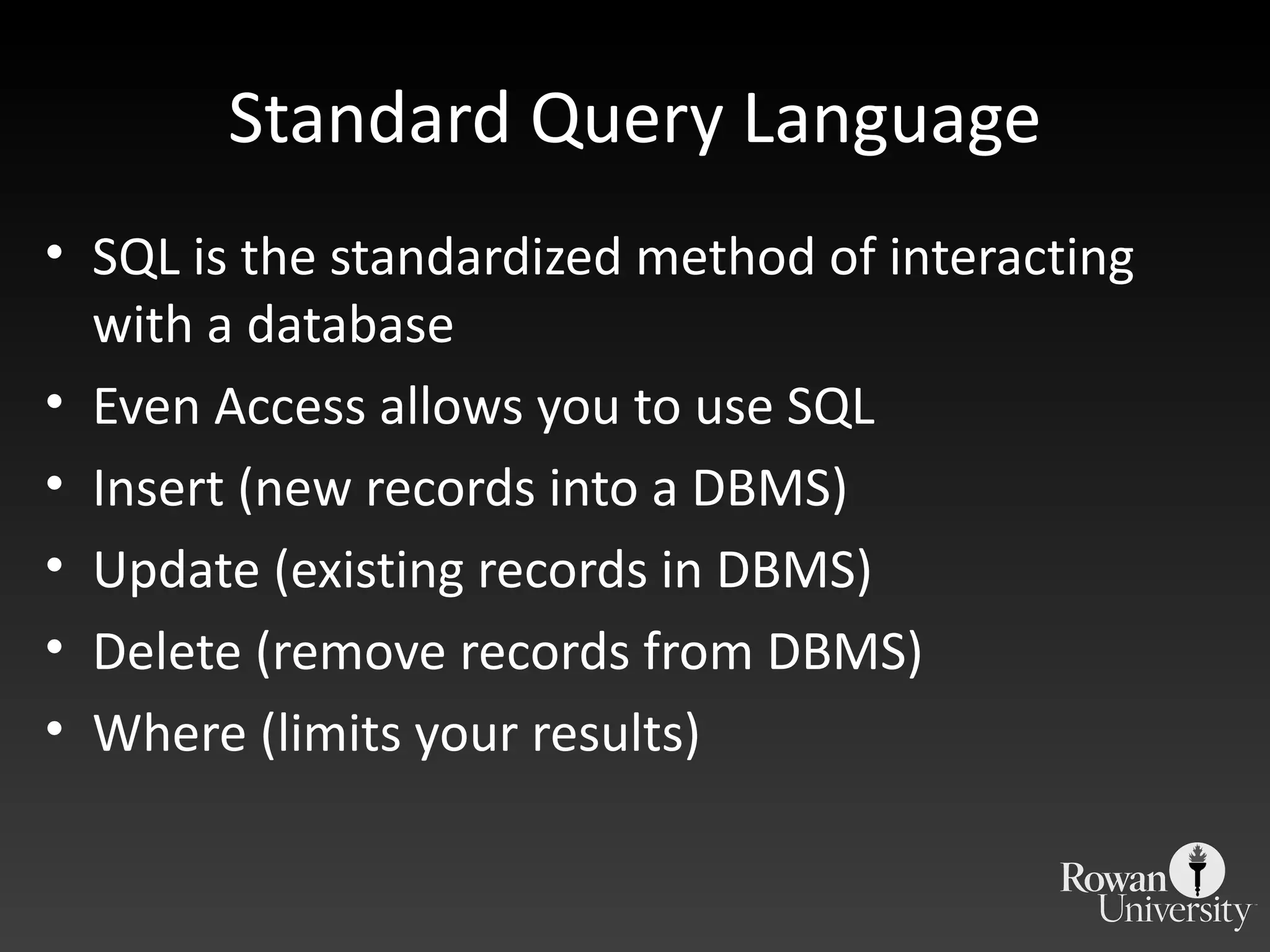 Standard Query Language SQL is the standardized method of interacting with a database Even Access allows you to use SQL Insert (new records into a DBMS) Update (existing records in DBMS) Delete (remove records from DBMS) Where (limits your results) 