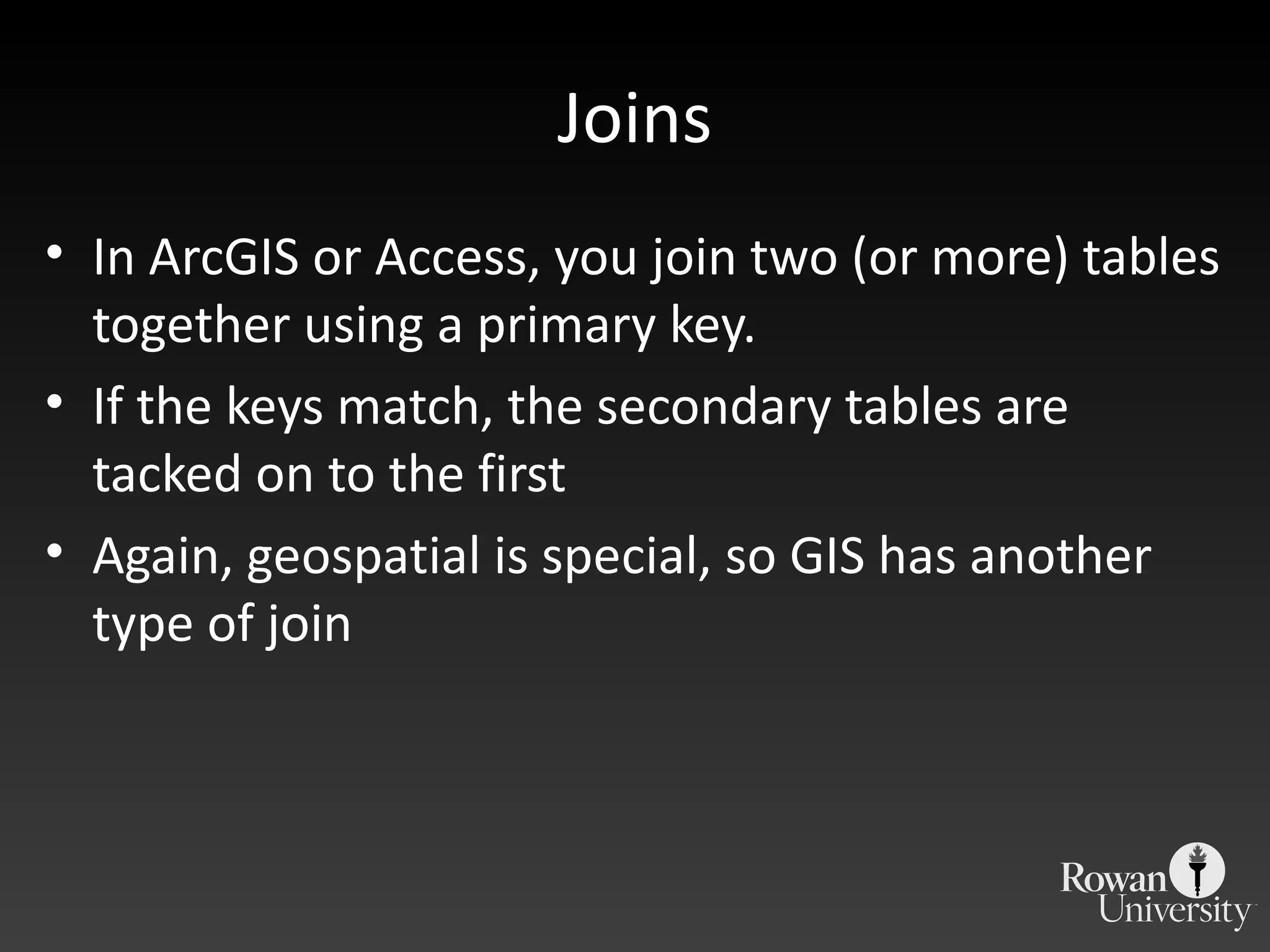 Joins In ArcGIS or Access, you join two (or more) tables together using a primary key. If the keys match, the secondary tables are tacked on to the first Again, geospatial is special, so GIS has another type of join 