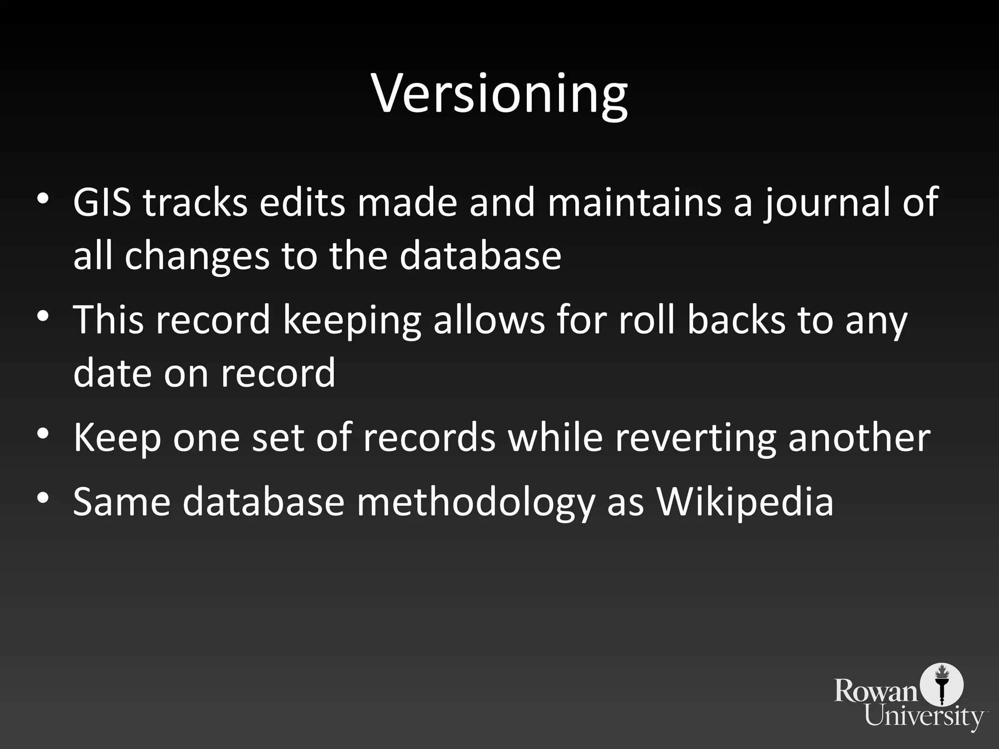 Versioning GIS tracks edits made and maintains a journal of all changes to the database This record keeping allows for roll backs to any date on record Keep one set of records while reverting another Same database methodology as Wikipedia 