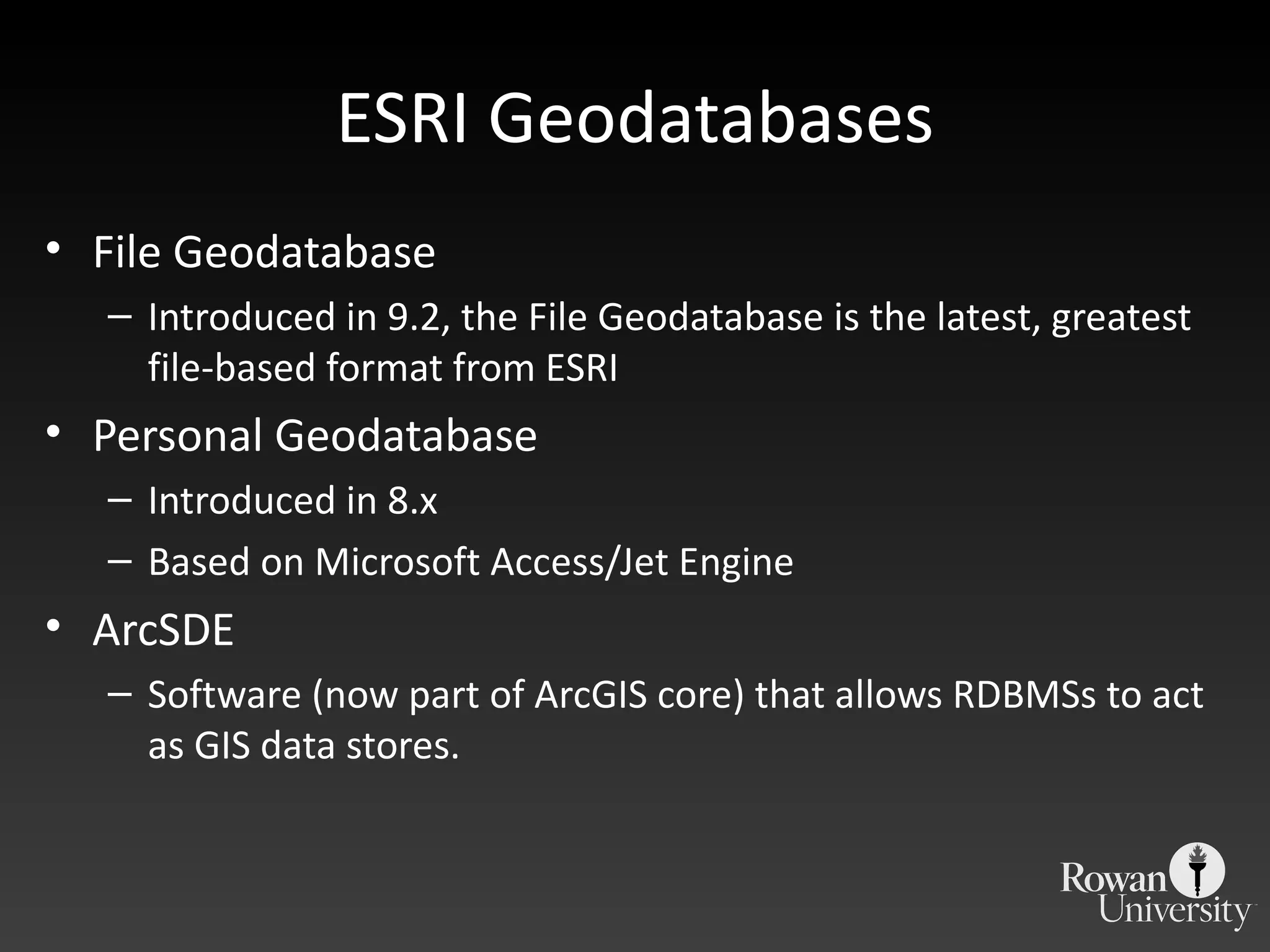 ESRI Geodatabases File Geodatabase Introduced in 9.2, the File Geodatabase is the latest, greatest file-based format from ESRI Personal Geodatabase Introduced in 8.x Based on Microsoft Access/Jet Engine ArcSDE Software (now part of ArcGIS core) that allows RDBMSs to act as GIS data stores. 