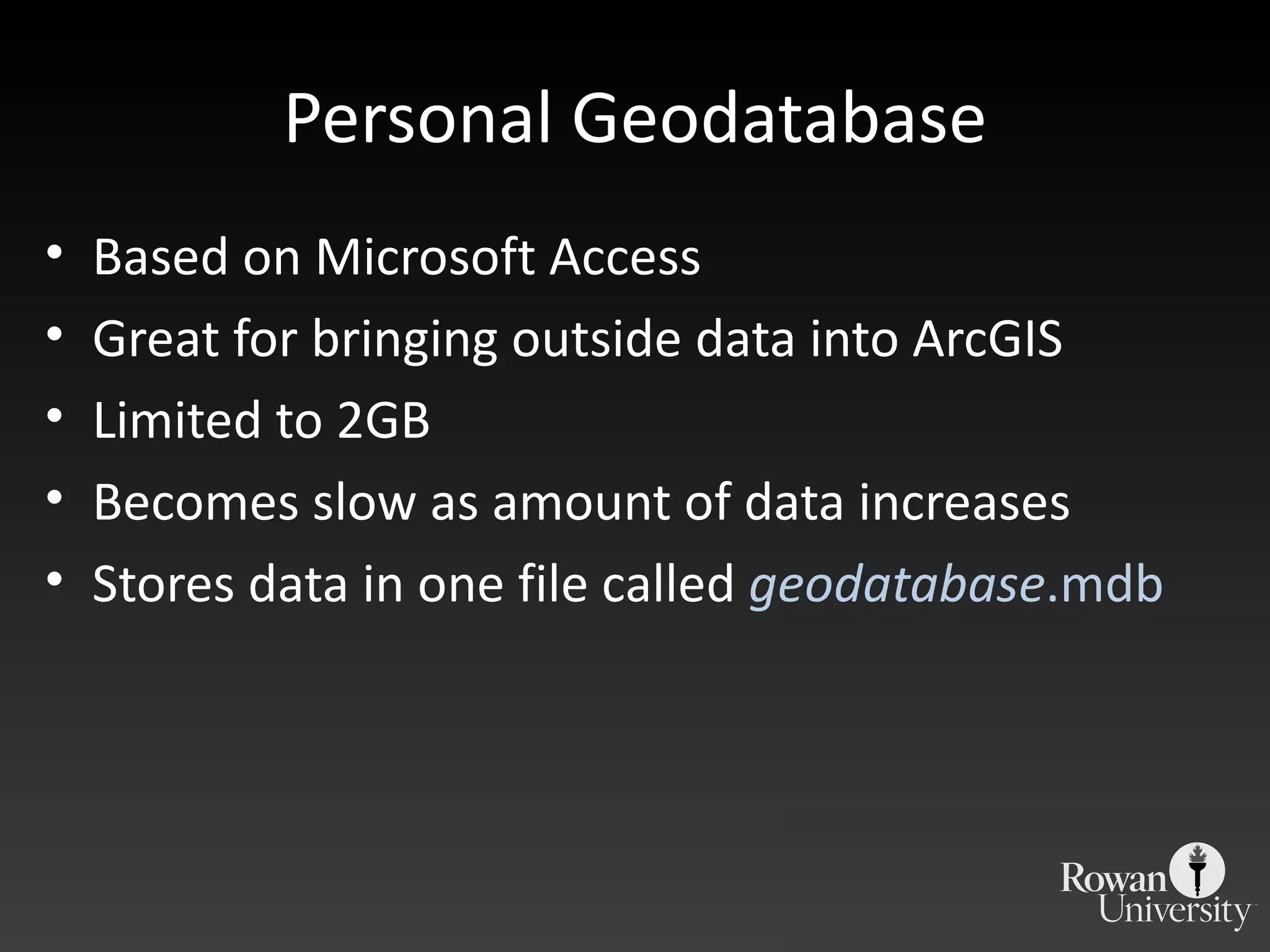 Personal Geodatabase Based on Microsoft Access Great for bringing outside data into ArcGIS Limited to 2GB Becomes slow as amount of data increases Stores data in one file called  geodatabase .mdb 
