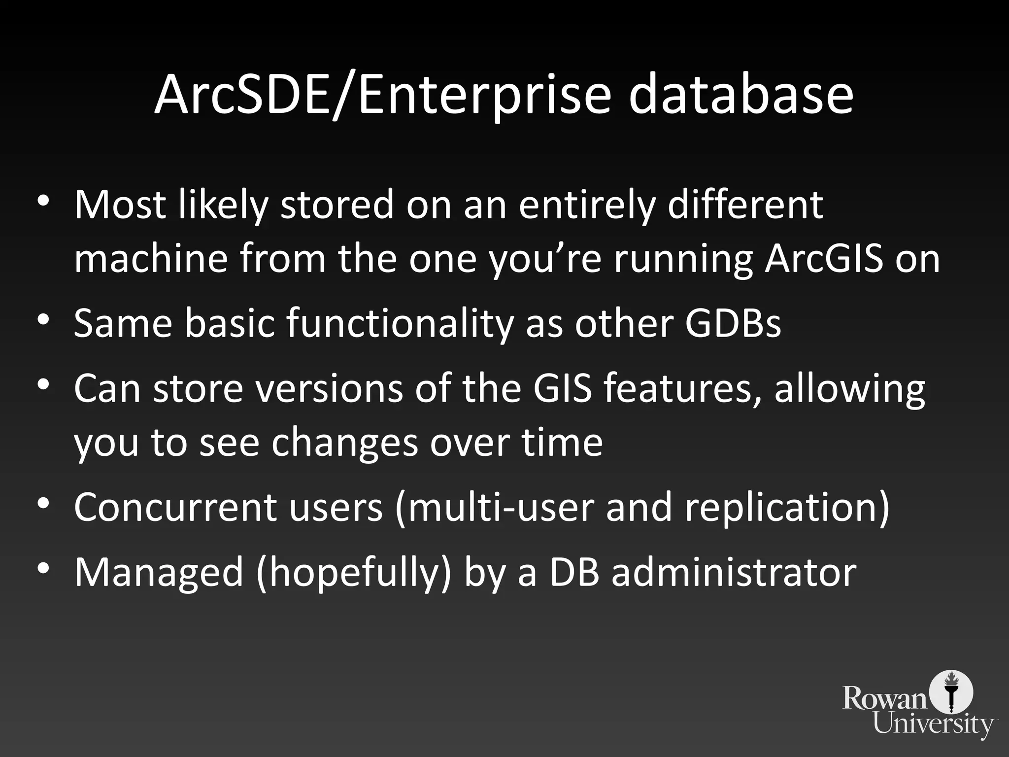 ArcSDE/Enterprise database Most likely stored on an entirely different machine from the one you ’re running ArcGIS on Same basic functionality as other GDBs Can store versions of the GIS features, allowing you to see changes over time Concurrent users (multi-user and replication) Managed (hopefully) by a DB administrator 