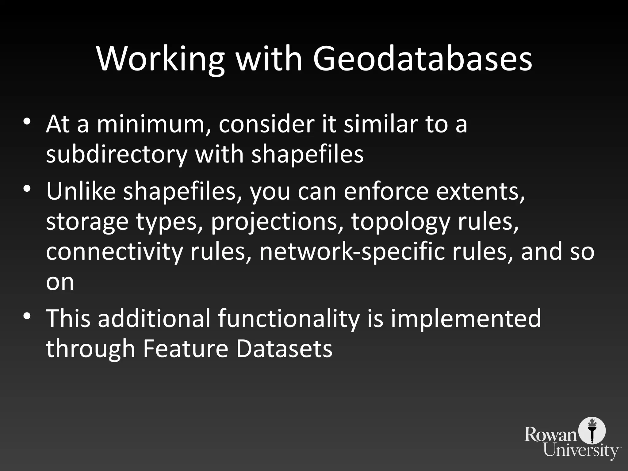 Working with Geodatabases At a minimum, consider it similar to a subdirectory with shapefiles Unlike shapefiles, you can enforce extents, storage types, projections, topology rules, connectivity rules, network-specific rules, and so on This additional functionality is implemented through Feature Datasets 