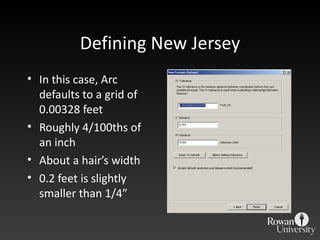 Defining New Jersey In this case, Arc defaults to a grid of 0.00328 feet Roughly 4/100ths of an inch About a hair ’s width 0.2 feet is slightly smaller than 1/4 ” 
