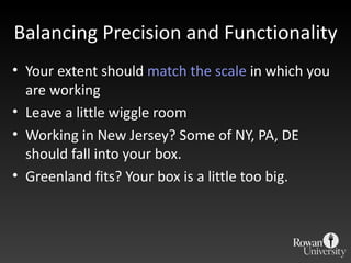 Balancing Precision and Functionality Your extent should  match  the scale  in which you are working Leave a little wiggle room Working in New Jersey? Some of NY, PA, DE should fall into your box. Greenland fits? Your box is a little too big. 