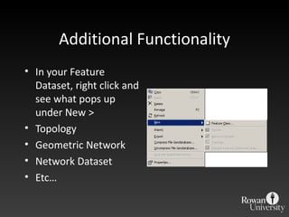 Additional Functionality In your Feature Dataset, right click and see what pops up under New > Topology Geometric Network Network Dataset Etc… 
