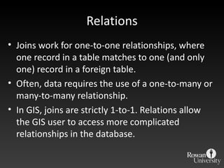 Relations Joins work for one-to-one relationships, where one record in a table matches to one (and only one) record in a foreign table. Often, data requires the use of a one-to-many or many-to-many relationship. In GIS, joins are strictly 1-to-1. Relations allow the GIS user to access more complicated relationships in the database. 