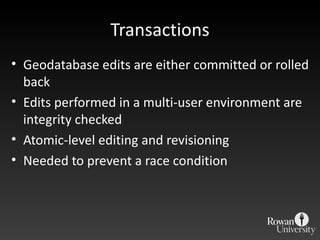 Transactions Geodatabase edits are either committed or rolled back Edits performed in a multi-user environment are integrity checked Atomic-level editing and revisioning Needed to prevent a race condition 
