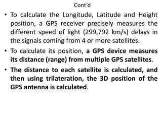 Cont’d
• To calculate the Longitude, Latitude and Height
position, a GPS receiver precisely measures the
different speed of light (299,792 km/s) delays in
the signals coming from 4 or more satellites.
• To calculate its position, a GPS device measures
its distance (range) from multiple GPS satellites.
• The distance to each satellite is calculated, and
then using trilateration, the 3D position of the
GPS antenna is calculated.
 