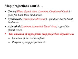 Map projections cont’d…
 Conic (Albers Equal Area, Lambert, Conformal Conic) -
good for East-West land areas.
 Cylindrical (Transverse Mercator) - good for North-South
land areas
 Azimuthal (Lambert Azimuthal Equal Area) - good for
global views.
 The selection of appropriate map projection depends on:
o Location of the earth surface
o Purpose of map projection etc.
 