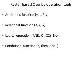 Raster based Overlay operation tools
• Arithmetic function (+, -, *, /)
• Relational function (<, >, =)
• Logical operation (AND, Or, XOr, Not)
• Conditional function (if, then ,else..)
 