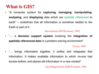 What is GIS?
• “A computer system for capturing, managing, manipulating,
analyzing, and displaying data which are spatially referenced to
earth” – underlines that all information is somehow related to the
Earth or part of it
International GIS Dictionary, 1995
• “… a decision support system involving the integration of
spatially referenced data in a problem-solving environment”
Cowen, 1988
• “… brings information together, it unifies and integrates that
information. It makes available information to which no-one had
access before, and places old information in a new context”
Jack Dangermond, ESRI President, 1989
 