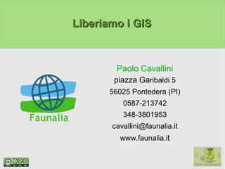 Liberiamo i GIS



         Paolo Cavallini
        piazza Garibaldi 5
       56025 Pontedera (PI)
          0587-213742
          348-3801953
       cavallini@faunalia.it
         www.faunalia.it
 