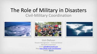 The Role of Military in Disasters Civil-Military Coordination Gísli Ólafsson Disaster Management – Technical Advisor Microsoft Corporation Email: gislio@microsoft.com Blog:http://blogs.msdn.com/disaster/ Twitter: @gislio 