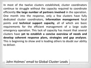 In most of the twelve clusters established, cluster coordinators continue to struggle without the capacity required to coordinate efficiently the large number of partners involved in the operation. One month into the response, only a few clusters have fully dedicated cluster coordinators, information management focal points and technical support capacity, all of which are basic requirements for the efficient management of a large scale emergency operation. This lack of capacity has meant that several clusters have yet to establish a concise overview of needs and develop coherent response plans, strategies and gap analyses. This is beginning to show and is leading others to doubt our ability to deliver. John Holmes‘ email to Global Cluster Leads