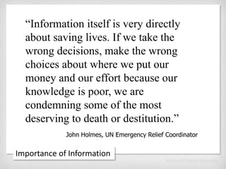 “Information itself is very directly about saving lives. If we take the wrong decisions, make the wrong choices about where we put our money and our effort because our knowledge is poor, we are condemning some of the most deserving to death or destitution.”,[object Object],John Holmes, UN Emergency Relief Coordinator ,[object Object],Importance of Information,[object Object]