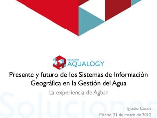 Presente y futuro de los Sistemas de Información
       Geográfica en la Gestión del Agua
             La experiencia de Agbar

                                               Ignacio Casals
                                Madrid, 21 de marzo de 2012
 