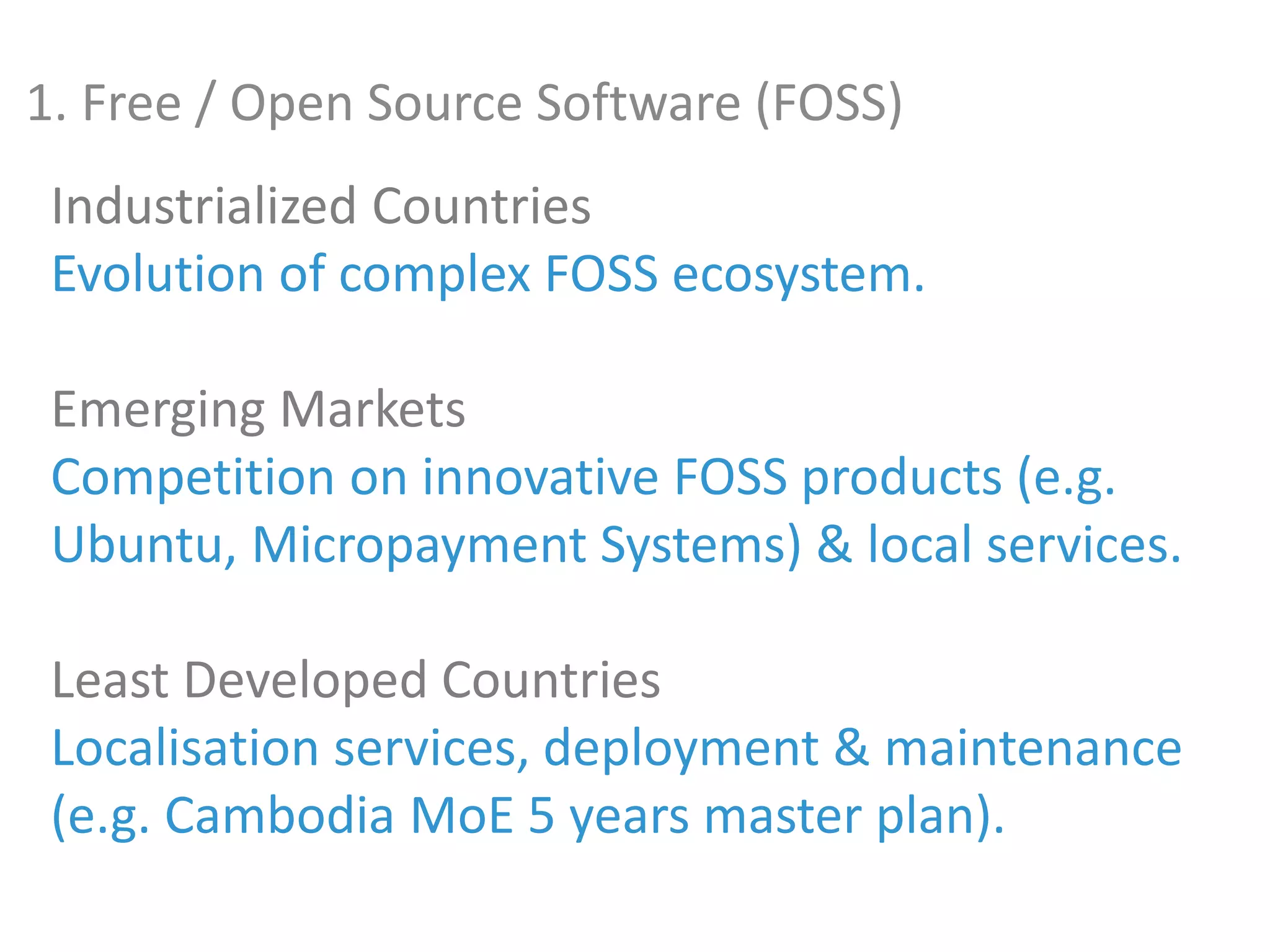 Industrialized Countries
Evolution of complex FOSS ecosystem.
Emerging Markets
Competition on innovative FOSS products (e.g.
Ubuntu, Micropayment Systems) & local services.
Least Developed Countries
Localisation services, deployment & maintenance
(e.g. Cambodia MoE 5 years master plan).
1. Free / Open Source Software (FOSS)
 