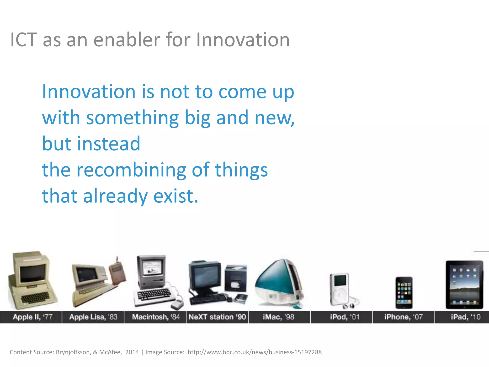 Innovation is not to come up
with something big and new,
but instead
the recombining of things
that already exist.
Content Source: Brynjolfsson, & McAfee, 2014 | Image Source: http://www.bbc.co.uk/news/business-15197288
ICT as an enabler for Innovation
 