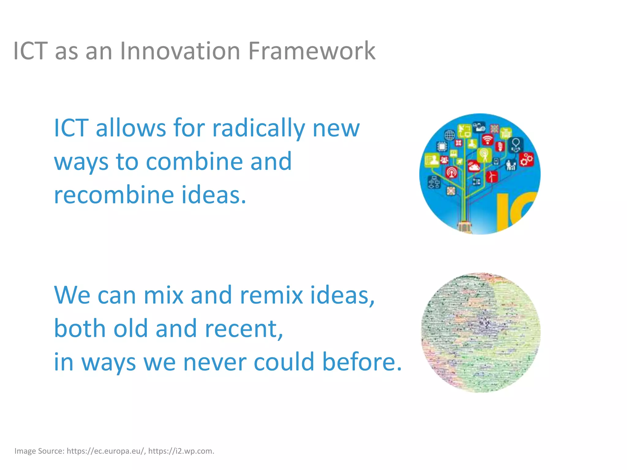 ICT allows for radically new
ways to combine and
recombine ideas.
We can mix and remix ideas,
both old and recent,
in ways we never could before.
Image Source: https://ec.europa.eu/, https://i2.wp.com.
ICT as an Innovation Framework
 