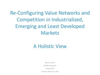 Re-Configuring Value Networks and
Competition in Industrialized,
Emerging and Least Developed
Markets
A Holistic View
Guest Lecture
GISMA Hannover
8 May 2017
Andreas Meiszner, PhD
 
