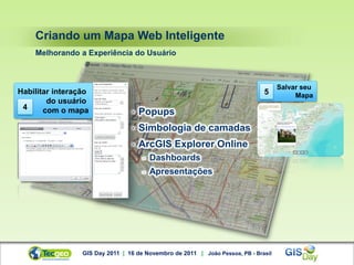 Criando um Mapa Web Inteligente
    Melhorando a Experiência do Usuário



                                                                                    Salvar seu
Habilitar interação                                                           5          Mapa
        do usuário
 4     com o mapa                •   Popups
                                 •   Simbologia de camadas
                                 •   ArcGIS Explorer Online
                                     -   Dashboards
                                     -   Apresentações




                 GIS Day 2011 | 16 de Novembro de 2011 | João Pessoa, PB - Brasil
 