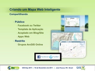Criando um Mapa Web Inteligente
Compartilhando


  •   Público
      -   Facebook ou Twitter
      -   Template de Aplicação
      -   Acoplado em Blog/Site
      -   Apps Web
  •   Restrito
      -   Grupos ArcGIS Online




             GIS Day 2011 | 16 de Novembro de 2011 | João Pessoa, PB - Brasil
 
