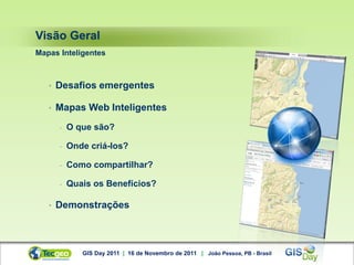 Visão Geral
Mapas Inteligentes



   •   Desafios emergentes

   •   Mapas Web Inteligentes
       -   O que são?

       -   Onde criá-los?

       -   Como compartilhar?

       -   Quais os Benefícios?

   •   Demonstrações



              GIS Day 2011 | 16 de Novembro de 2011 | João Pessoa, PB - Brasil
 