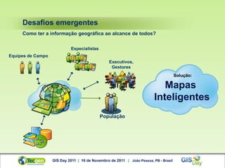 Desafios emergentes
     Como ter a informação geográfica ao alcance de todos?


                            Especialistas
Equipes de Campo
                                                 Executivos,
                                                  Gestores
                                                                                      Solução:

                                                                            Mapas
                                                                         Inteligentes
                                            População




                   GIS Day 2011 | 16 de Novembro de 2011 | João Pessoa, PB - Brasil
 
