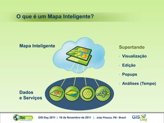 O que é um Mapa Inteligente?




 Mapa Inteligente                                                   Suportando
                                                                    •   Visualização

                                                                    •   Edição

                                                                    •   Popups

                                                                    •   Análises (Tempo)

 Dados
 e Serviços



         GIS Day 2011 | 16 de Novembro de 2011 | João Pessoa, PB - Brasil
 
