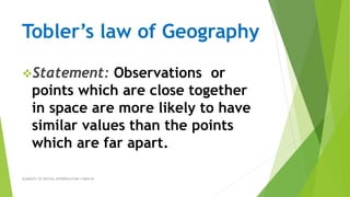 Tobler’s law of Geography
Statement: Observations or
points which are close together
in space are more likely to have
similar values than the points
which are far apart.
ELEMENTS OF SPATIAL INTERPOLATION 17489318
 