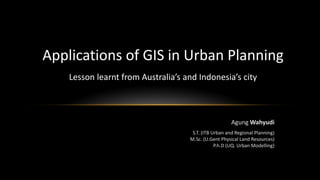Agung Wahyudi
S.T. (ITB Urban and Regional Planning)
M.Sc. (U.Gent Physical Land Resources)
P.h.D (UQ. Urban Modelling)
Applications of GIS in Urban Planning
Lesson learnt from Australia’s and Indonesia’s city
 