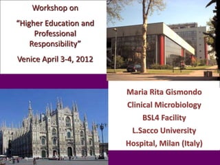 Workshop on
“Higher Education and
     Professional
    Responsibility”
Venice April 3-4, 2012


                         Maria Rita Gismondo
                         Clinical Microbiology
                             BSL4 Facility
                          L.Sacco University
                         Hospital, Milan (Italy)
 