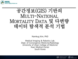 공간정보(GIS) 기반의
MULTI-NATIONAL
MORTALITY DATA 및 다변량
데이터 탐색적 분석 기법
Namkug Kim, PhD
Medical Imaging & Robotics Lab.
Dept. of Convergence Medicine/Radiology
University of Ulsan College of Medicine
Asan Medical Center
South Korea
 