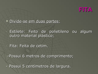 FITAFITA
 Divide-se em duas partes:Divide-se em duas partes:
- Estilete: Feito de polietileno ou algumEstilete: Feito de polietileno ou algum
outro material plástico;outro material plástico;
- Fita: Feita de cetim.Fita: Feita de cetim.
-Possui 6 metros de comprimento;-Possui 6 metros de comprimento;
- Possui 5 centímetros de largura.- Possui 5 centímetros de largura.
 
