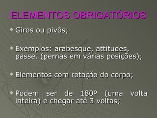 ELEMENTOS OBRIGATÓRIOSELEMENTOS OBRIGATÓRIOS
 Giros ou pivôs;Giros ou pivôs;
 Exemplos: arabesque, attitudes,Exemplos: arabesque, attitudes,
passe. (pernas em várias posições);passe. (pernas em várias posições);
 Elementos com rotação do corpo;Elementos com rotação do corpo;
 Podem ser de 180º (uma voltaPodem ser de 180º (uma volta
inteira) e chegar até 3 voltas;inteira) e chegar até 3 voltas;
 