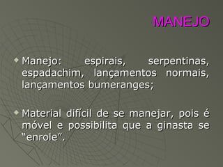 MANEJOMANEJO
 Manejo: espirais, serpentinas,Manejo: espirais, serpentinas,
espadachim, lançamentos normais,espadachim, lançamentos normais,
lançamentos bumeranges;lançamentos bumeranges;
 Material difícil de se manejar, pois éMaterial difícil de se manejar, pois é
móvel e possibilita que a ginasta semóvel e possibilita que a ginasta se
“enrole”.“enrole”.
 