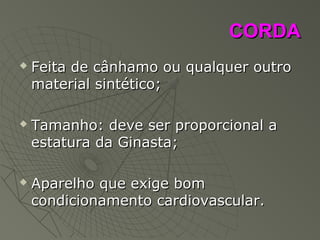 CORDACORDA
 Feita de cânhamo ou qualquer outroFeita de cânhamo ou qualquer outro
material sintético;material sintético;
 Tamanho: deve ser proporcional aTamanho: deve ser proporcional a
estatura da Ginasta;estatura da Ginasta;
 Aparelho que exige bomAparelho que exige bom
condicionamento cardiovascular.condicionamento cardiovascular.
 