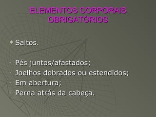 ELEMENTOS CORPORAISELEMENTOS CORPORAIS
OBRIGATÓRIOSOBRIGATÓRIOS
 Saltos.Saltos.
- Pés juntos/afastados;Pés juntos/afastados;
- Joelhos dobrados ou estendidos;Joelhos dobrados ou estendidos;
- Em abertura;Em abertura;
- Perna atrás da cabeça.Perna atrás da cabeça.
 