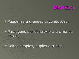 MANEJOMANEJO
 Pequenas e grandes circunduções;Pequenas e grandes circunduções;
 Passagens por dentro/fora e cima daPassagens por dentro/fora e cima da
corda;corda;
 Saltos simples, duplos e triplos.Saltos simples, duplos e triplos.
 