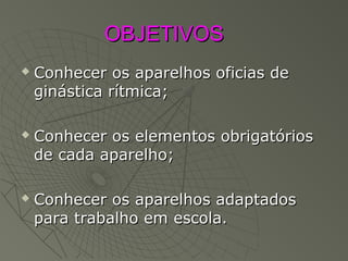 OBJETIVOSOBJETIVOS
 Conhecer os aparelhos oficias deConhecer os aparelhos oficias de
ginástica rítmica;ginástica rítmica;
 Conhecer os elementos obrigatóriosConhecer os elementos obrigatórios
de cada aparelho;de cada aparelho;
 Conhecer os aparelhos adaptadosConhecer os aparelhos adaptados
para trabalho em escola.para trabalho em escola.
 